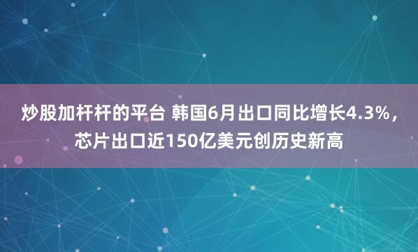 炒股加杆杆的平台 韩国6月出口同比增长4.3%，芯片出口近150亿美元创历史新高