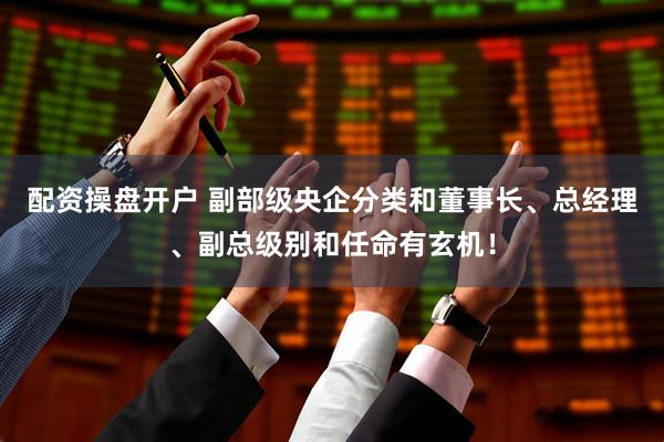 配资操盘开户 副部级央企分类和董事长、总经理、副总级别和任命有玄机！