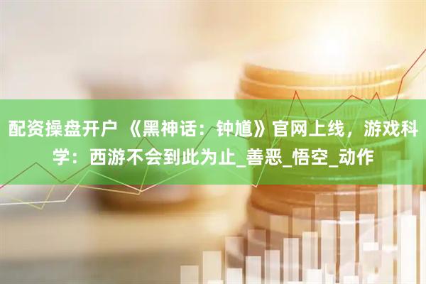 配资操盘开户 《黑神话：钟馗》官网上线，游戏科学：西游不会到此为止_善恶_悟空_动作