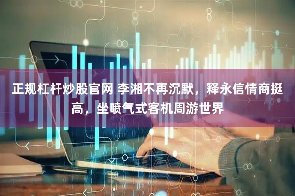 正规杠杆炒股官网 李湘不再沉默，释永信情商挺高，坐喷气式客机周游世界