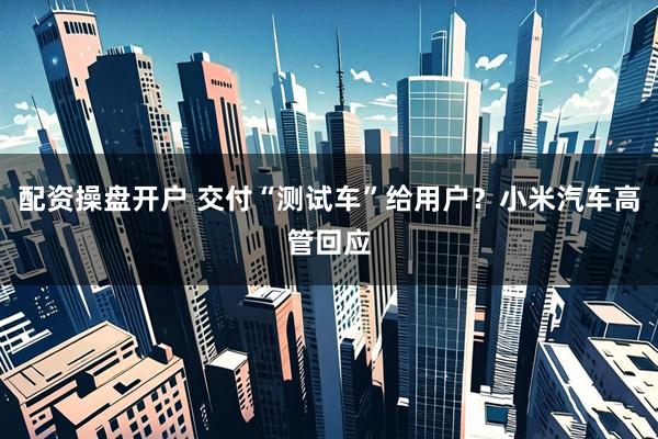配资操盘开户 交付“测试车”给用户？小米汽车高管回应