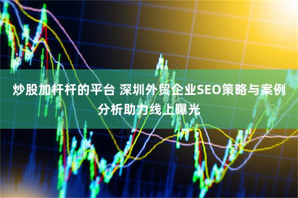 炒股加杆杆的平台 深圳外贸企业SEO策略与案例分析助力线上曝光
