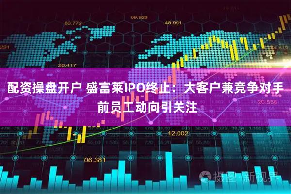 配资操盘开户 盛富莱IPO终止：大客户兼竞争对手 前员工动向引关注