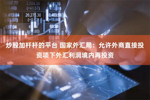 炒股加杆杆的平台 国家外汇局：允许外商直接投资项下外汇利润境内再投资