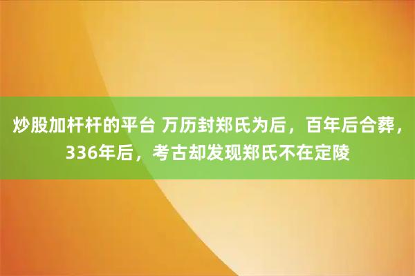 炒股加杆杆的平台 万历封郑氏为后，百年后合葬，336年后，考古却发现郑氏不在定陵