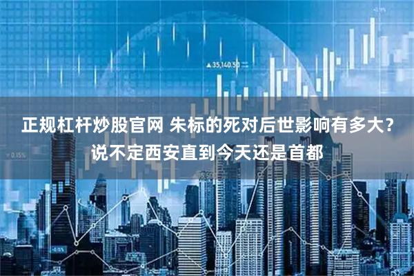 正规杠杆炒股官网 朱标的死对后世影响有多大？说不定西安直到今天还是首都