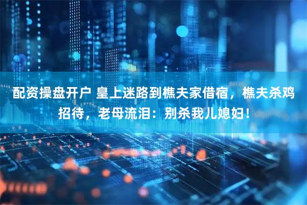 配资操盘开户 皇上迷路到樵夫家借宿，樵夫杀鸡招待，老母流泪：别杀我儿媳妇！