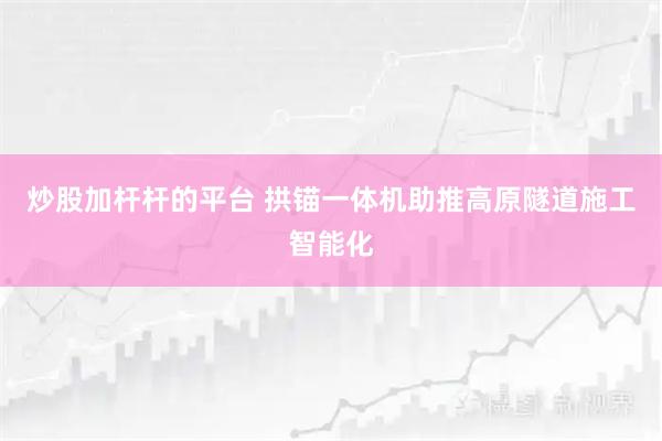 炒股加杆杆的平台 拱锚一体机助推高原隧道施工智能化