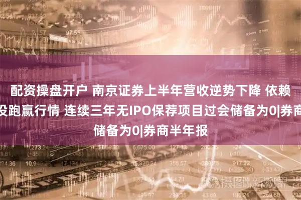 配资操盘开户 南京证券上半年营收逆势下降 依赖行情却没跑赢行情 连续三年无IPO保荐项目过会储备为0|券商半年报