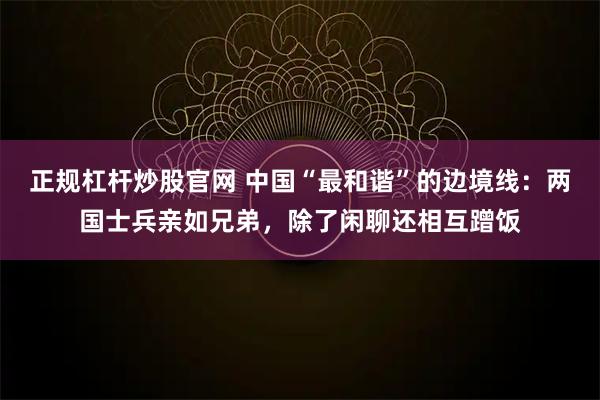 正规杠杆炒股官网 中国“最和谐”的边境线：两国士兵亲如兄弟，除了闲聊还相互蹭饭