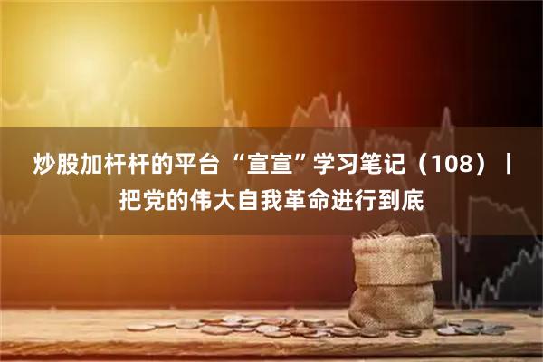 炒股加杆杆的平台 “宣宣”学习笔记（108）丨把党的伟大自我革命进行到底
