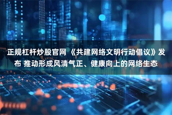 正规杠杆炒股官网 《共建网络文明行动倡议》发布 推动形成风清气正、健康向上的网络生态