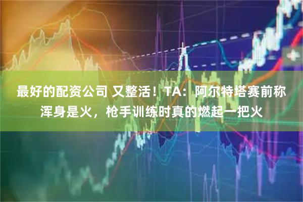 最好的配资公司 又整活！TA：阿尔特塔赛前称浑身是火，枪手训练时真的燃起一把火