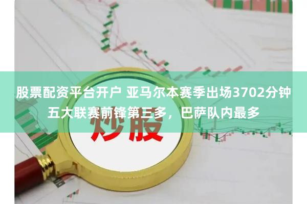 股票配资平台开户 亚马尔本赛季出场3702分钟五大联赛前锋第三多，巴萨队内最多