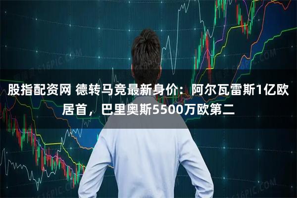 股指配资网 德转马竞最新身价：阿尔瓦雷斯1亿欧居首，巴里奥斯5500万欧第二