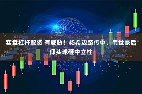实盘杠杆配资 有威胁！杨希边路传中，韦世豪后仰头球砸中立柱