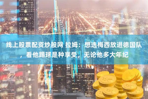 线上股票配资炒股网 拉姆：想选梅西放进德国队，看他踢球是种享受，无论他多大年纪